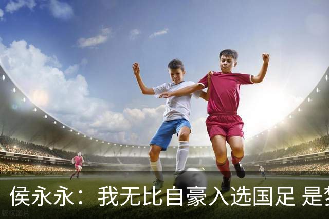 侯永永：我无比自豪入选国足 是梦寐以求的事情
